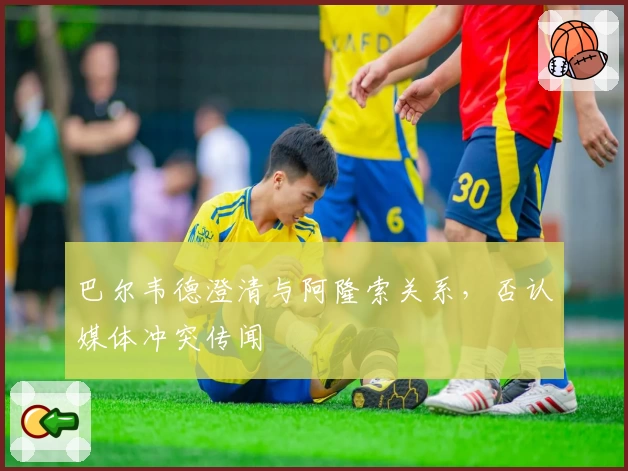 巴尔韦德澄清与阿隆索关系，否认媒体冲突传闻