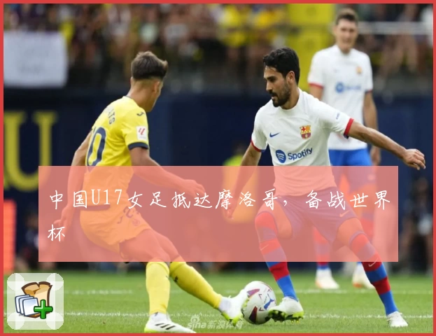 中国U17女足抵达摩洛哥，备战世界杯