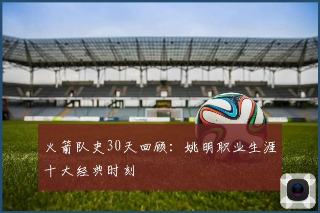 火箭队史30天回顾：姚明职业生涯十大经典时刻