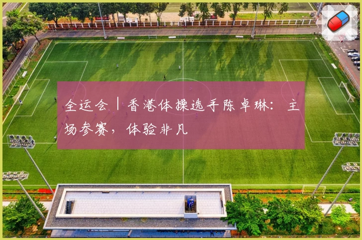 全运会｜香港体操选手陈卓琳：主场参赛，体验非凡