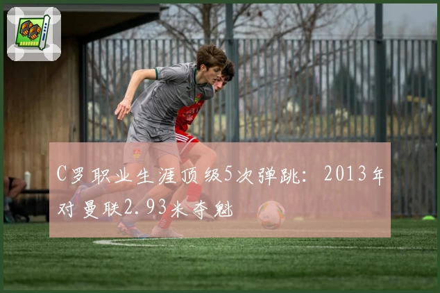 C罗职业生涯顶级5次弹跳：2013年对曼联2.93米夺魁