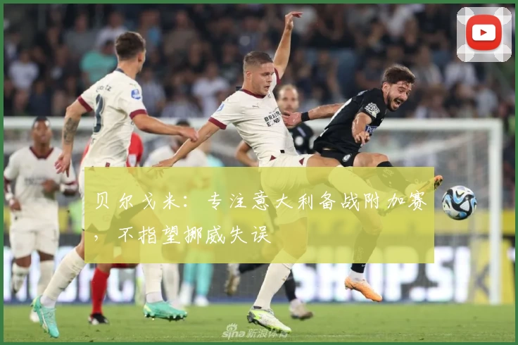 贝尔戈米：专注意大利备战附加赛，不指望挪威失误