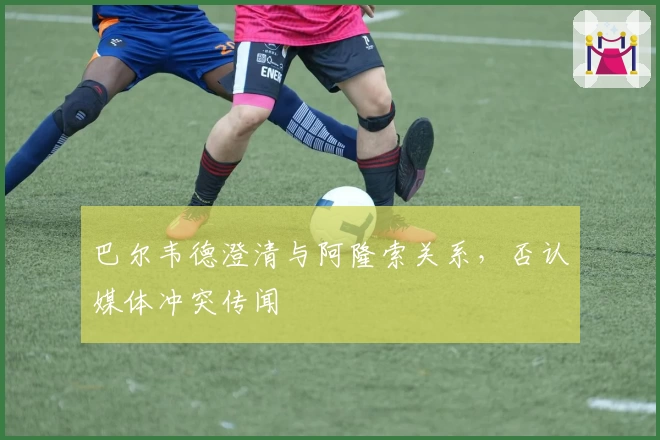 巴尔韦德澄清与阿隆索关系，否认媒体冲突传闻