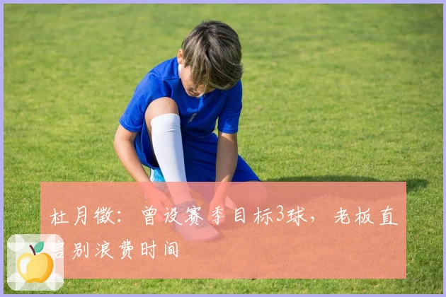 杜月徵：曾设赛季目标3球，老板直言别浪费时间