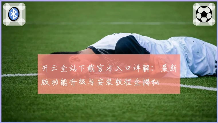 开云全站下载官方入口详解：最新版功能升级与安装教程全揭秘