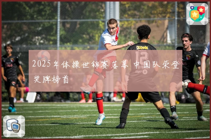 2025年体操世锦赛落幕 中国队荣登奖牌榜首