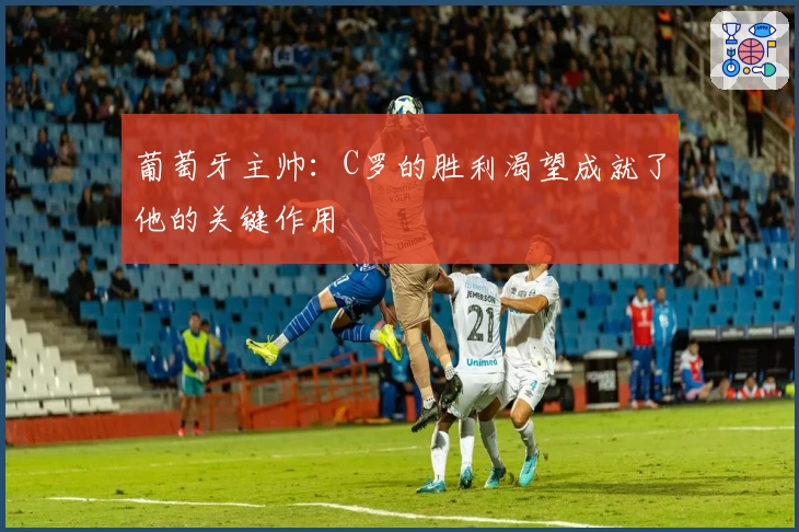 葡萄牙主帅：C罗的胜利渴望成就了他的关键作用