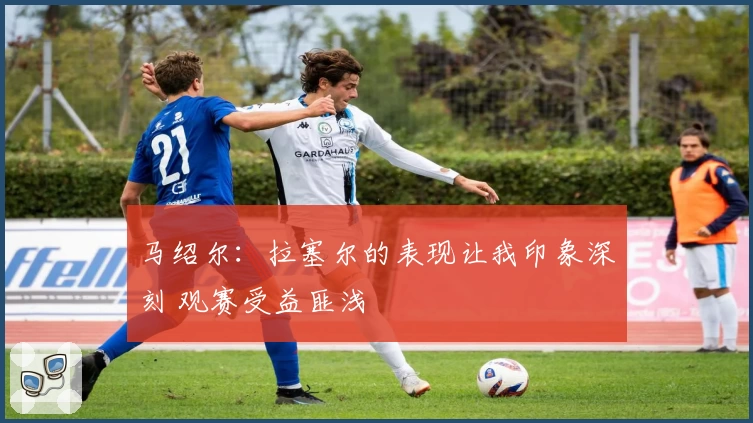 马绍尔：拉塞尔的表现让我印象深刻 观赛受益匪浅