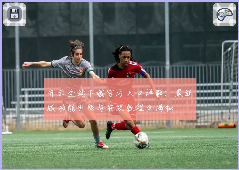 开云全站下载官方入口详解：最新版功能升级与安装教程全揭秘